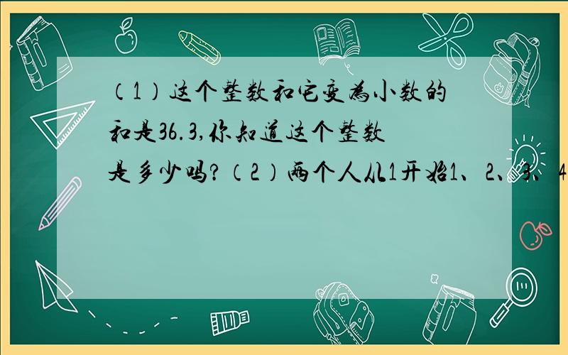 （1）这个整数和它变为小数的和是36.3,你知道这个整数是多少吗?（2）两个人从1开始1、2、3、4……报数,每次每人最