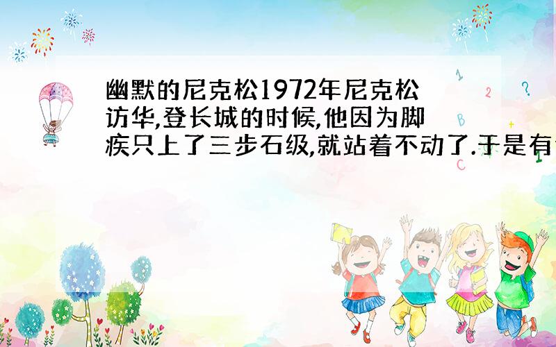 幽默的尼克松1972年尼克松访华,登长城的时候,他因为脚疾只上了三步石级,就站着不动了.于是有记者问他：“总统先生,您为