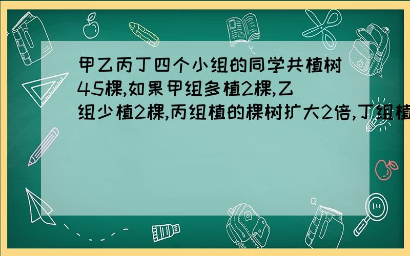 甲乙丙丁四个小组的同学共植树45棵,如果甲组多植2棵,乙组少植2棵,丙组植的棵树扩大2倍,丁组植树减少一半,那么四个组植