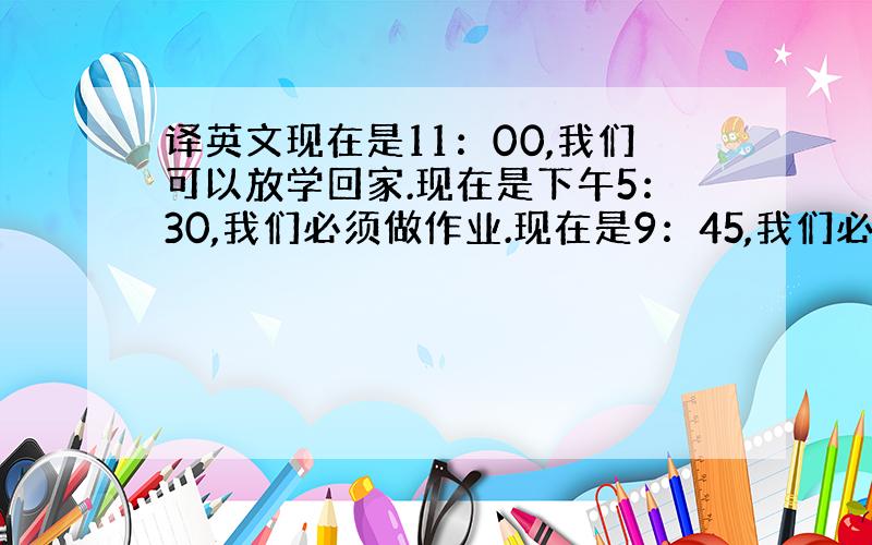 译英文现在是11：00,我们可以放学回家.现在是下午5：30,我们必须做作业.现在是9：45,我们必须关掉电视