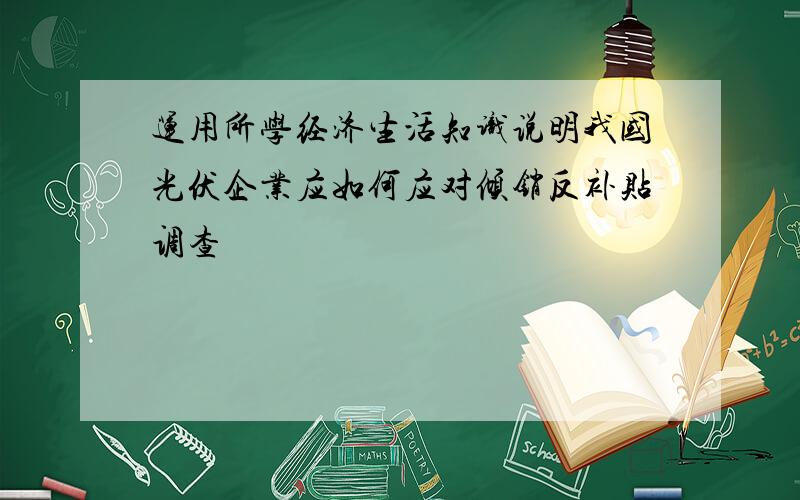 运用所学经济生活知识说明我国光伏企业应如何应对倾销反补贴调查