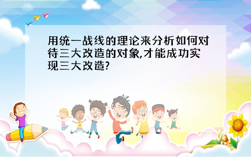 用统一战线的理论来分析如何对待三大改造的对象,才能成功实现三大改造?