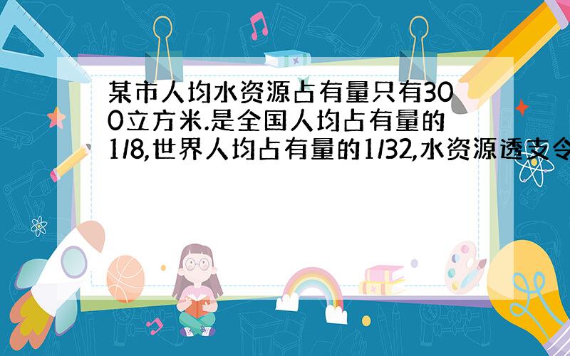 某市人均水资源占有量只有300立方米.是全国人均占有量的1/8,世界人均占有量的1/32,水资源透支令人担忧