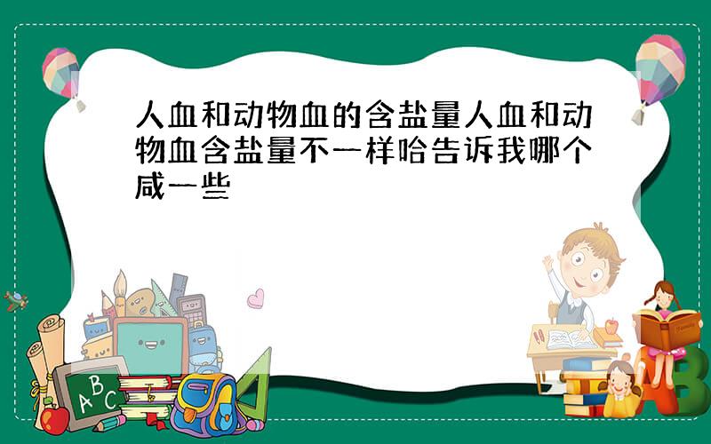 人血和动物血的含盐量人血和动物血含盐量不一样哈告诉我哪个咸一些