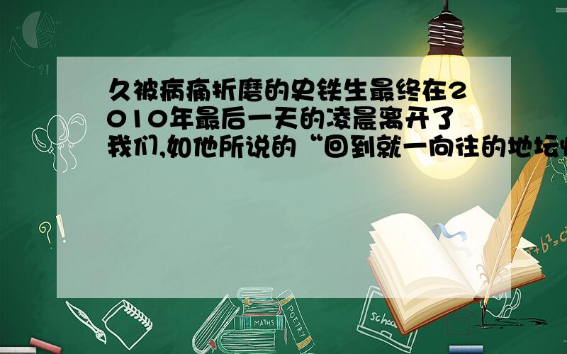 久被病痛折磨的史铁生最终在2010年最后一天的凌晨离开了我们,如他所说的“回到就一向往的地坛怀抱去了（《病隙碎笔》）”.