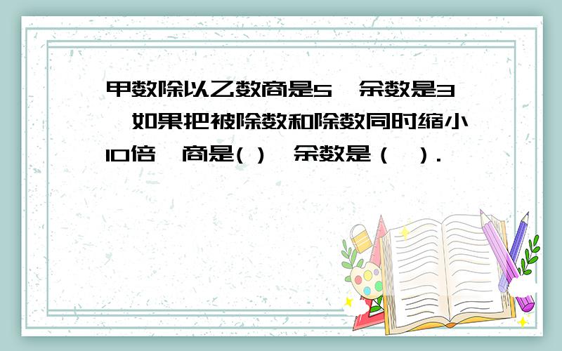 甲数除以乙数商是5,余数是3,如果把被除数和除数同时缩小10倍,商是( ),余数是（ ）.