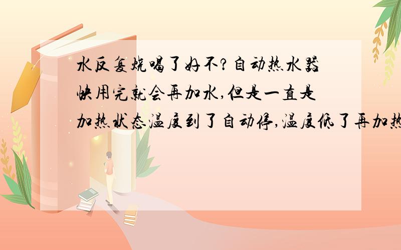 水反复烧喝了好不?自动热水器快用完就会再加水,但是一直是加热状态温度到了自动停,温度低了再加热,这样的水喝了对身体有影响