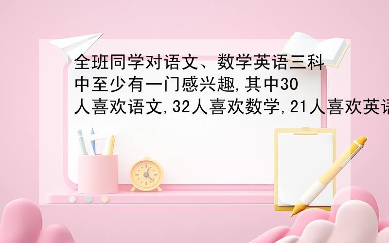 全班同学对语文、数学英语三科中至少有一门感兴趣,其中30人喜欢语文,32人喜欢数学,21人喜欢英语