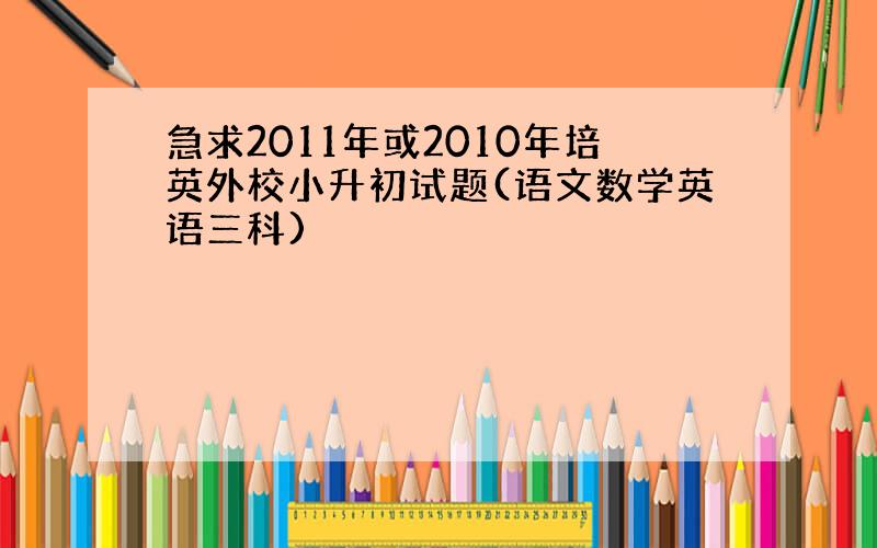 急求2011年或2010年培英外校小升初试题(语文数学英语三科)