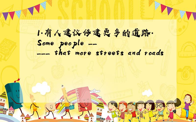 1.有人建议修建更多的道路.Some people _____ that more streets and roads