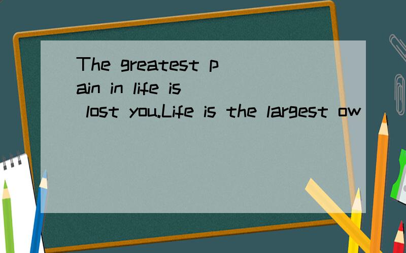 The greatest pain in life is lost you.Life is the largest ow