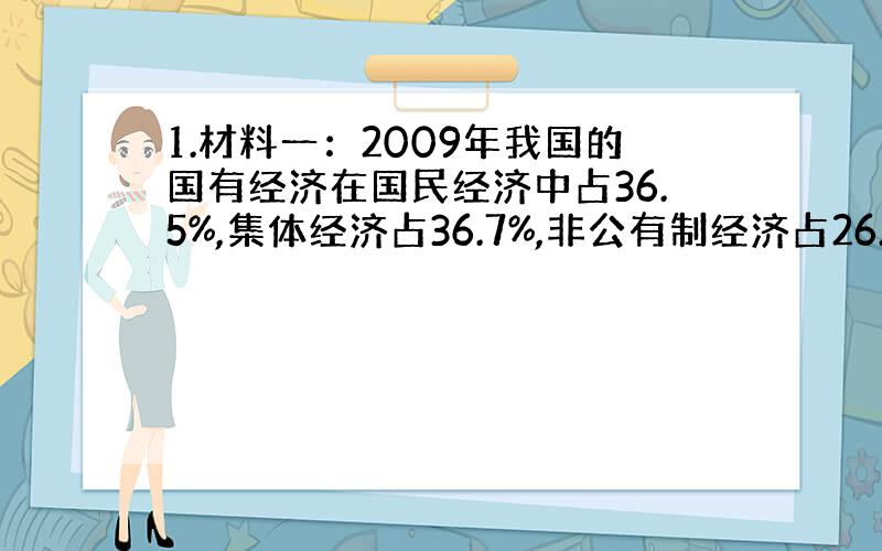 1.材料一：2009年我国的国有经济在国民经济中占36.5%,集体经济占36.7%,非公有制经济占26.8%.材料二：