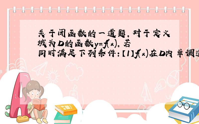 关于闭函数的一道题,对于定义域为D的函数y=f(x),若同时满足下列条件：【1】f(x)在D内单调递增或单调递减 【2】