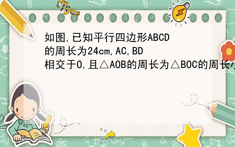 如图,已知平行四边形ABCD的周长为24cm,AC,BD相交于O,且△AOB的周长为△BOC的周长小2,求平行四边形AB