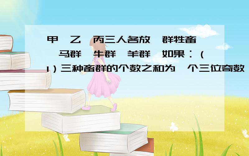 甲、乙、丙三人各放一群牲畜——马群、牛群、羊群,如果：（1）三种畜群的个数之和为一个三位奇数；（2）甲放的牲畜比马的数目