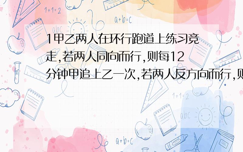 1甲乙两人在环行跑道上练习竞走,若两人同向而行,则每12分钟甲追上乙一次,若两人反方向而行,则每4分钟两人相遇一次,问甲