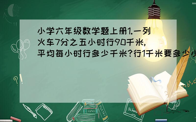 小学六年级数学题上册1.一列火车7分之五小时行90千米,平均每小时行多少千米?行1千米要多少小时? 2.某工程队修一条公