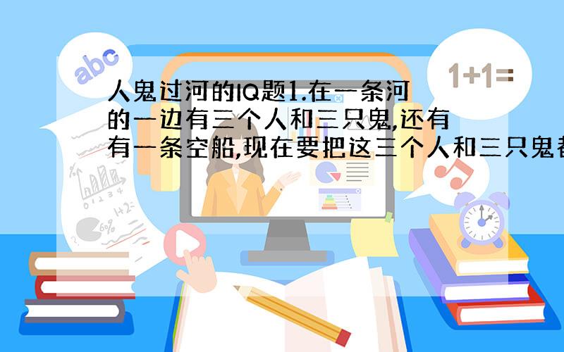 人鬼过河的IQ题1.在一条河的一边有三个人和三只鬼,还有有一条空船,现在要把这三个人和三只鬼都送到对岸去,而船每次只能载