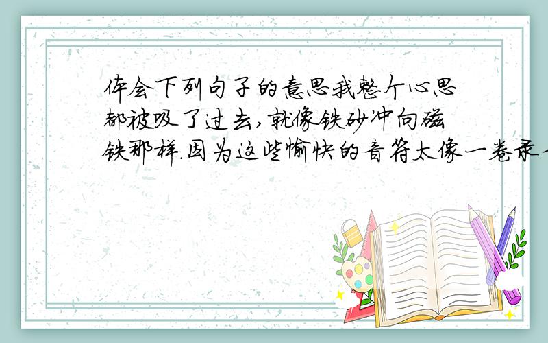 体会下列句子的意思我整个心思都被吸了过去,就像铁砂冲向磁铁那样.因为这些愉快的音符太像一卷录音带,让我把童年的声音又一一