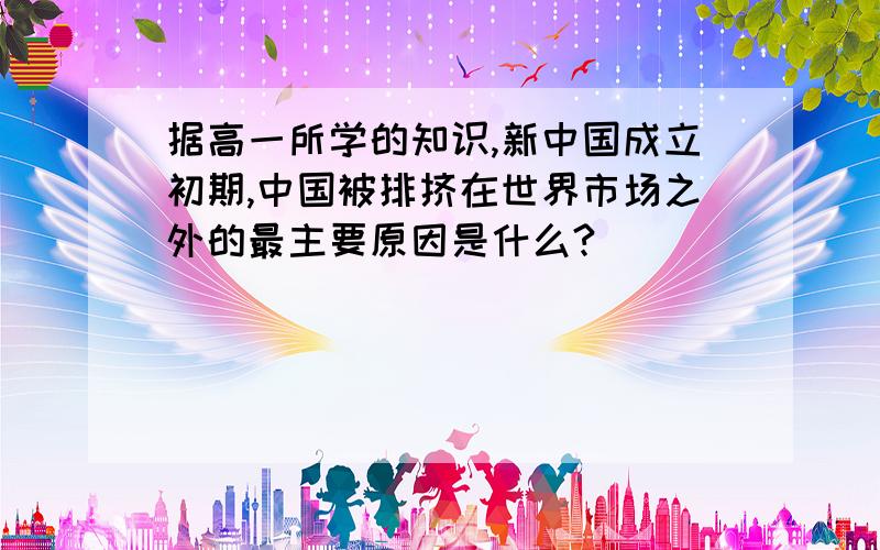 据高一所学的知识,新中国成立初期,中国被排挤在世界市场之外的最主要原因是什么?