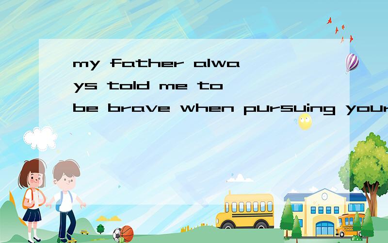 my father always told me to be brave when pursuing your drea