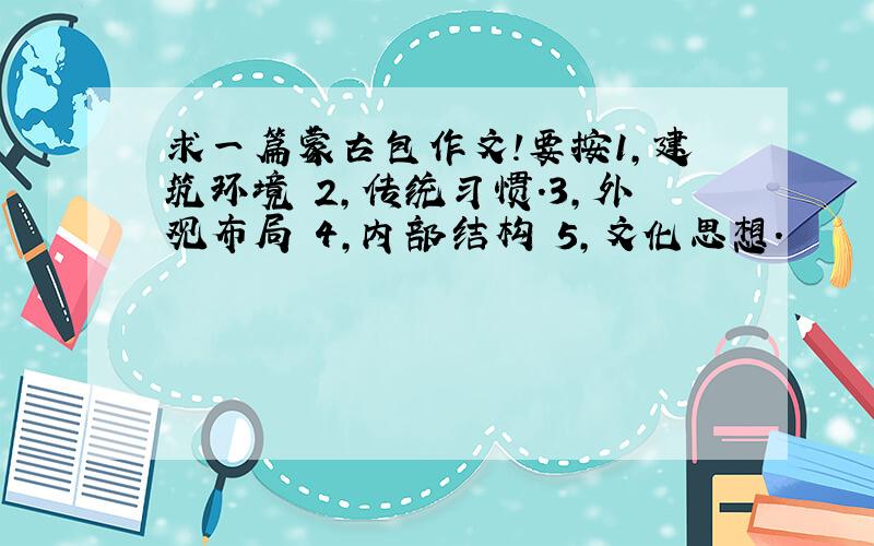 求一篇蒙古包作文!要按1,建筑环境 2,传统习惯.3,外观布局 4,内部结构 5,文化思想.