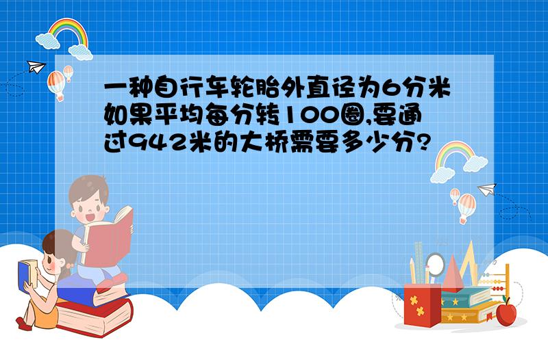 一种自行车轮胎外直径为6分米如果平均每分转100圈,要通过942米的大桥需要多少分?