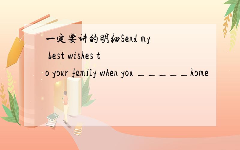 一定要讲的明细Send my best wishes to your family when you _____home