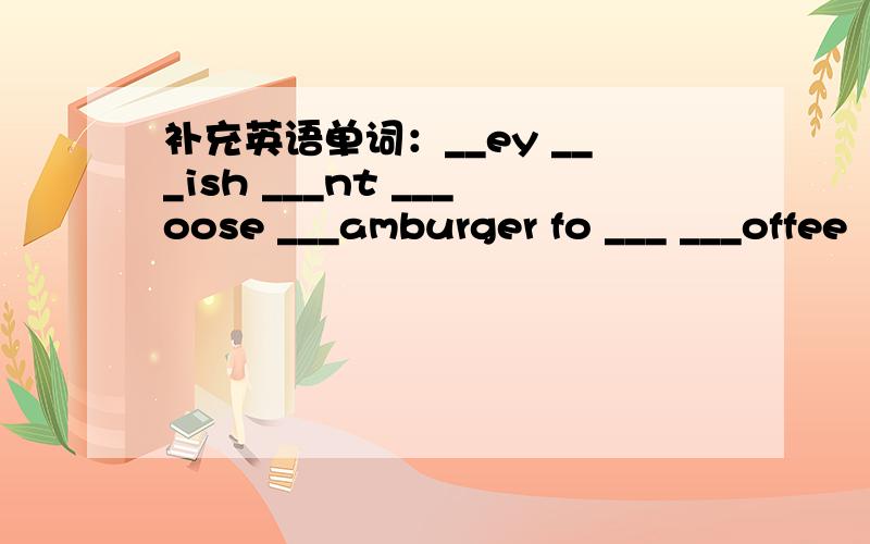 补充英语单词：__ey ___ish ___nt ___oose ___amburger fo ___ ___offee