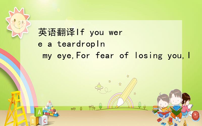 英语翻译If you were a teardropIn my eye,For fear of losing you,I