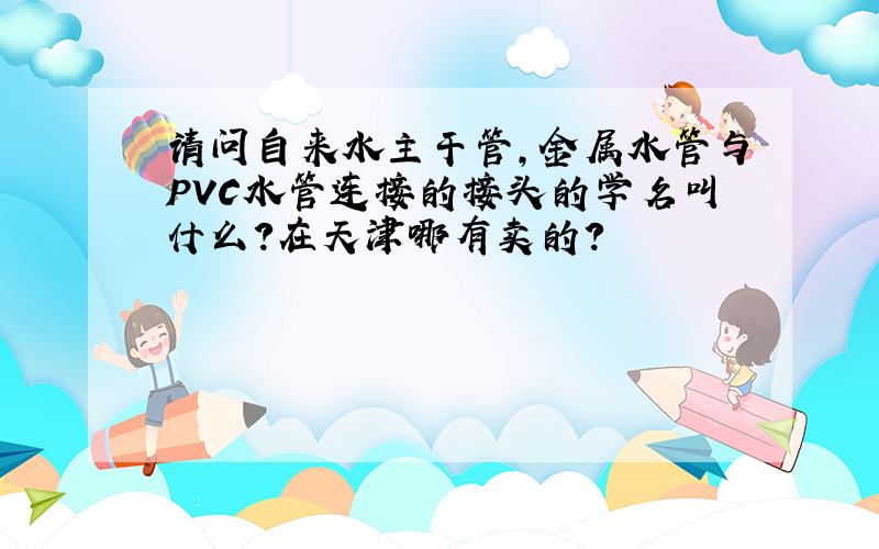 请问自来水主干管,金属水管与PVC水管连接的接头的学名叫什么?在天津哪有卖的?