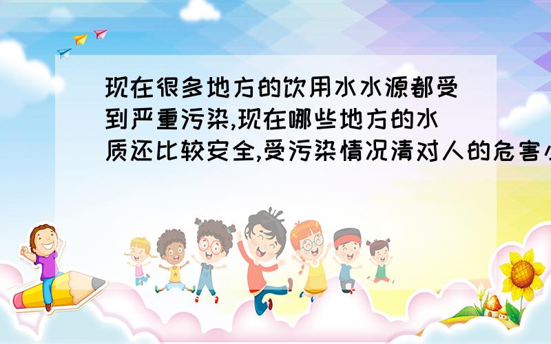 现在很多地方的饮用水水源都受到严重污染,现在哪些地方的水质还比较安全,受污染情况清对人的危害小啊?