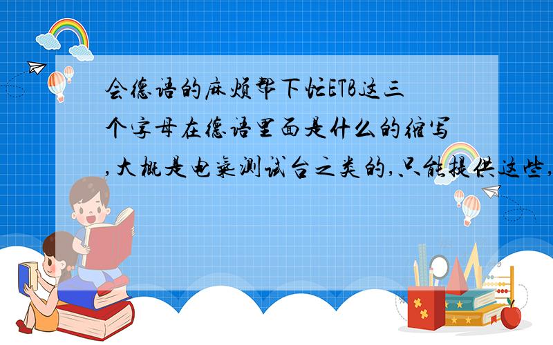 会德语的麻烦帮下忙ETB这三个字母在德语里面是什么的缩写,大概是电气测试台之类的,只能提供这些,麻烦翻译下.