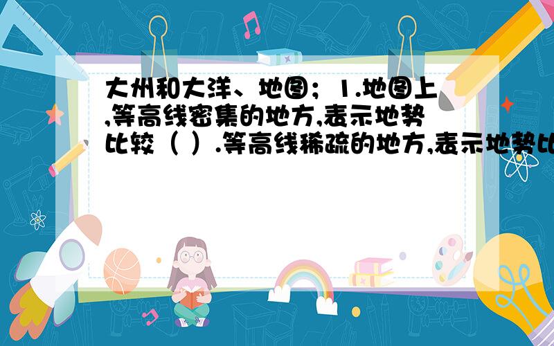 大州和大洋、地图；1.地图上,等高线密集的地方,表示地势比较（ ）.等高线稀疏的地方,表示地势比较（ ）.等高线是（ ）