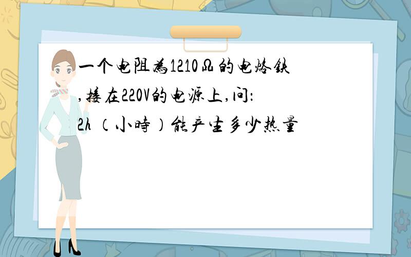 一个电阻为1210Ω的电烙铁,接在220V的电源上,问：2h （小时）能产生多少热量