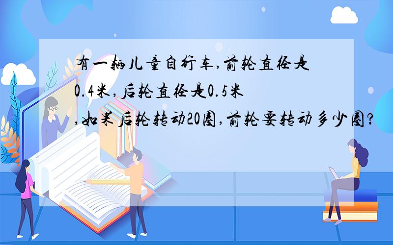 有一辆儿童自行车,前轮直径是0.4米,后轮直径是0.5米,如果后轮转动20圈,前轮要转动多少圈?