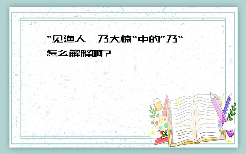 “见渔人,乃大惊“中的”乃“怎么解释啊?