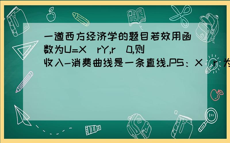 一道西方经济学的题目若效用函数为U=X^rY,r〉0,则收入-消费曲线是一条直线.PS：X^r 为X的r 次方 小妹实在