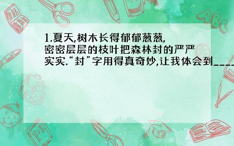 1.夏天,树木长得郁郁葱葱,密密层层的枝叶把森林封的严严实实.“封”字用得真奇妙,让我体会到_________.