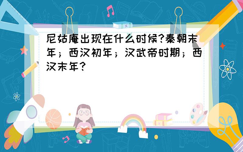 尼姑庵出现在什么时候?秦朝末年；西汉初年；汉武帝时期；西汉末年?