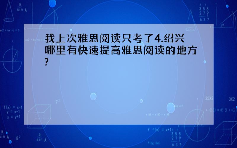 我上次雅思阅读只考了4.绍兴哪里有快速提高雅思阅读的地方?