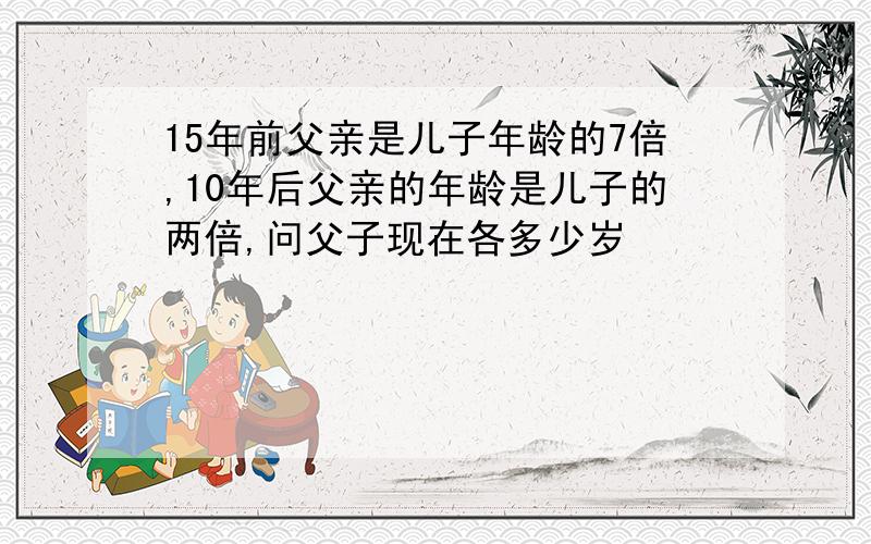 15年前父亲是儿子年龄的7倍,10年后父亲的年龄是儿子的两倍,问父子现在各多少岁