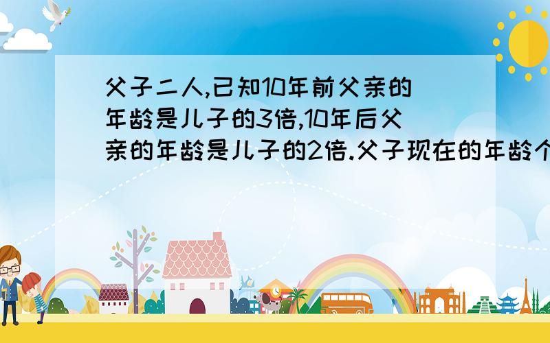 父子二人,已知10年前父亲的年龄是儿子的3倍,10年后父亲的年龄是儿子的2倍.父子现在的年龄个是多少岁?