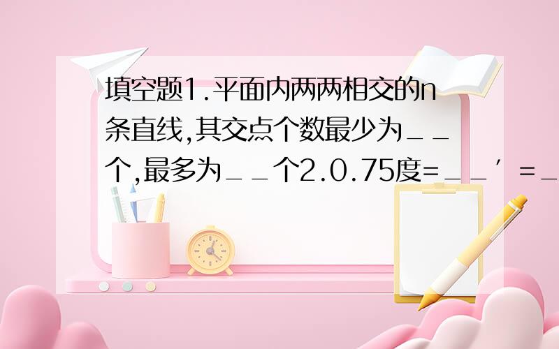 填空题1.平面内两两相交的n条直线,其交点个数最少为__个,最多为__个2.0.75度=__′=___〃3.在时刻8时3