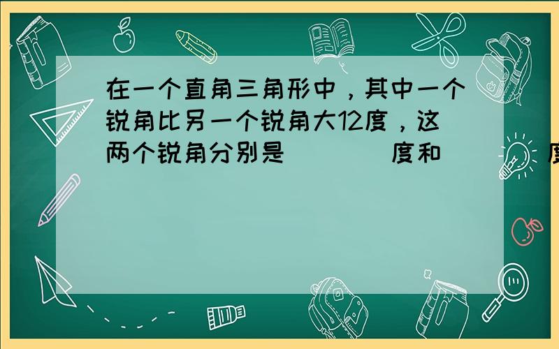 在一个直角三角形中，其中一个锐角比另一个锐角大12度，这两个锐角分别是 ___ 度和 ___ 度．