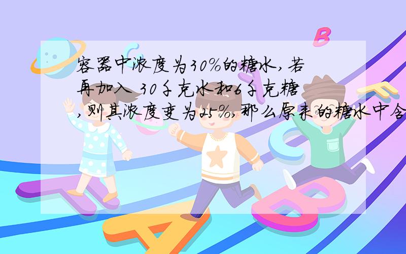 容器中浓度为30%的糖水,若再加入 30千克水和6千克糖,则其浓度变为25%,那么原来的糖水中含糖多少千克?