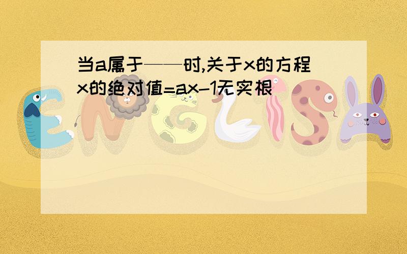 当a属于——时,关于x的方程x的绝对值=ax-1无实根