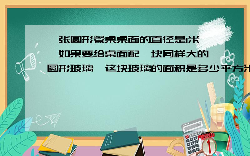 一张圆形餐桌桌面的直径是1米,如果要给桌面配一块同样大的圆形玻璃,这块玻璃的面积是多少平方米?