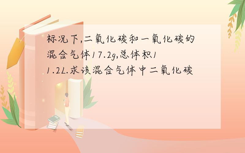 标况下,二氧化碳和一氧化碳的混合气体17.2g,总体积11.2L.求该混合气体中二氧化碳