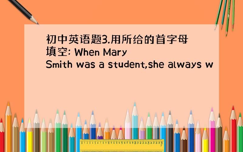 初中英语题3.用所给的首字母填空: When Mary Smith was a student,she always w